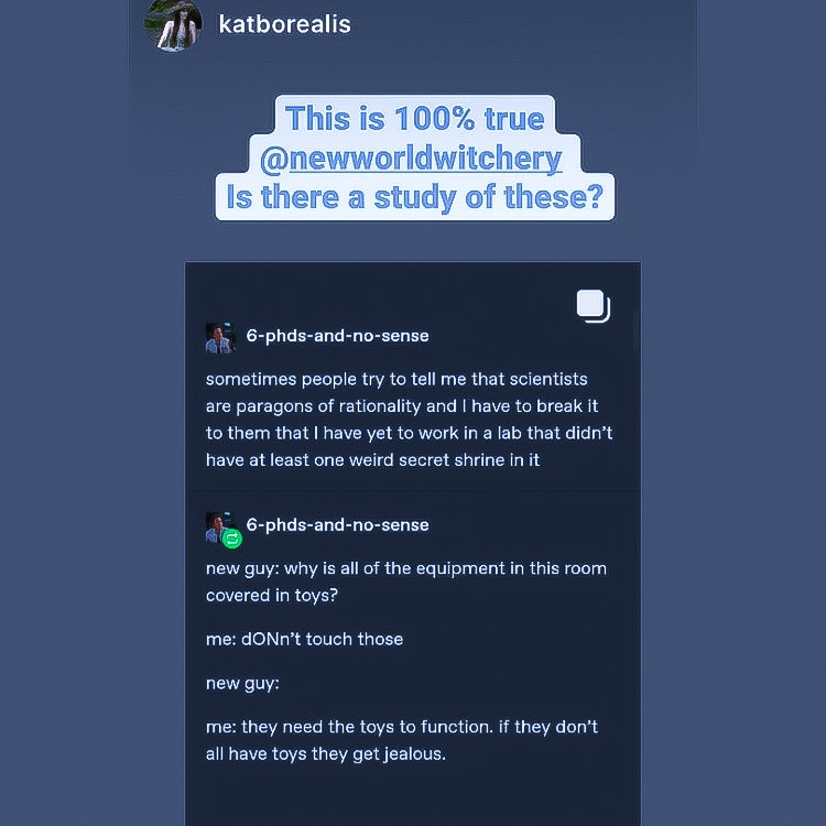 Screen capture saying “This is 100% @newworldwitchery Is there a study of these?” Further screen capture features two posts:
1. Sometimes people try to tell me that scientists are paragons of rationality and I have to break it to them that I have yet to work in a lab that didn’t have at least one secret shrine in it.”
2. “New guy: why is all of the equipment in this room covered in toys?
me: don’t touch those
New guy: says nothing
Me: they need the toys to function. If they don’t all have toys they get jealous.”